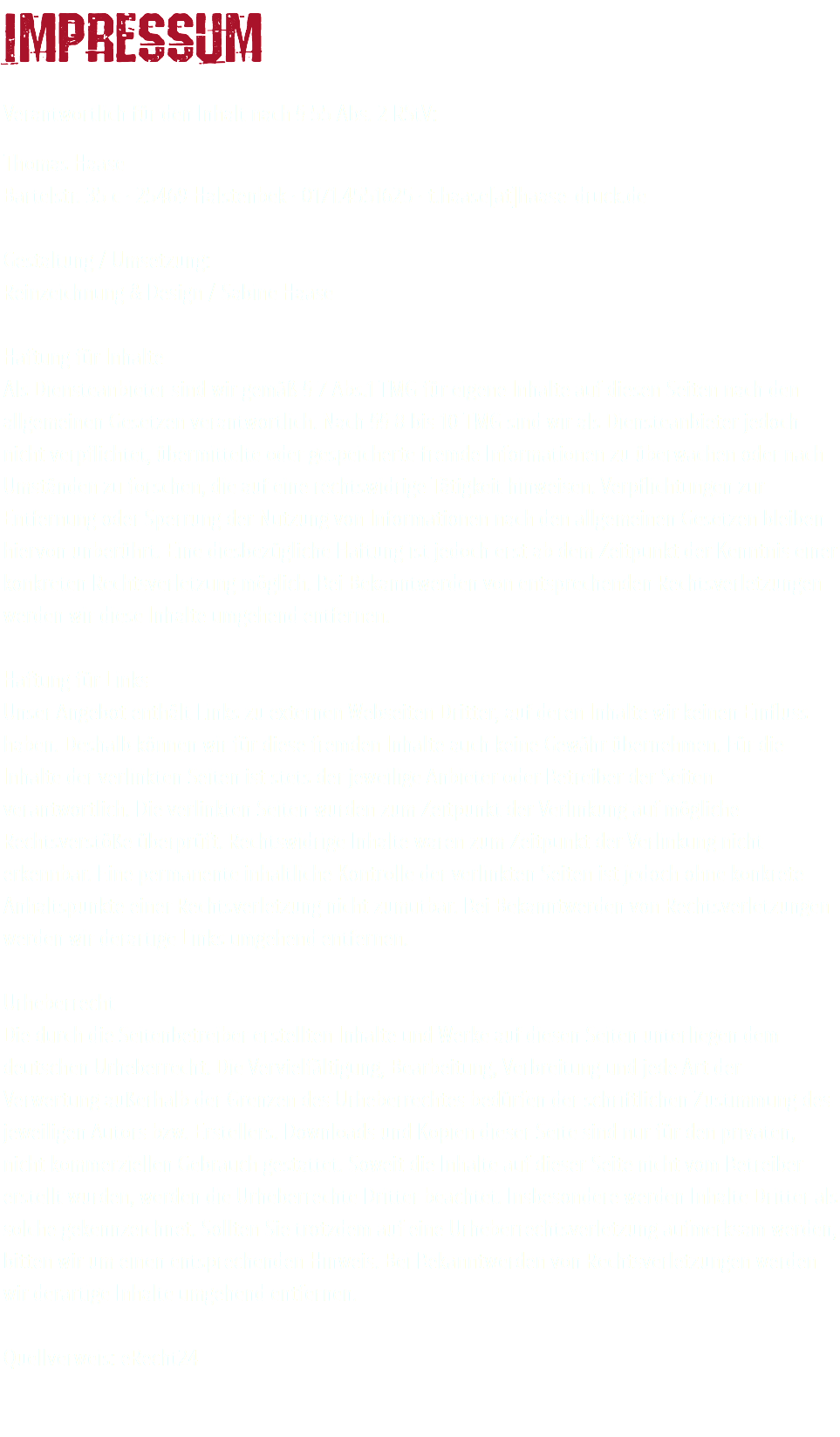 Impressum Verantwortlich für den Inhalt nach § 55 Abs. 2 RStV: Thomas Haase Bartelstr. 35 c · 25469 Halstenbek · 0171.4551625 · t.haase[at]haase-druck.de Gestaltung / Umsetzung: Reinzeichnung & Design / Sabine Haase Haftung für Inhalte Als Diensteanbieter sind wir gemäß § 7 Abs.1 TMG für eigene Inhalte auf diesen Seiten nach den allgemeinen Gesetzen verantwortlich. Nach §§ 8 bis 10 TMG sind wir als Diensteanbieter jedoch nicht verpflichtet, übermittelte oder gespeicherte fremde Informationen zu überwachen oder nach Umständen zu forschen, die auf eine rechtswidrige Tätigkeit hinweisen. Verpflichtungen zur Entfernung oder Sperrung der Nutzung von Informationen nach den allgemeinen Gesetzen bleiben hiervon unberührt. Eine diesbezügliche Haftung ist jedoch erst ab dem Zeitpunkt der Kenntnis einer konkreten Rechtsverletzung möglich. Bei Bekanntwerden von entsprechenden Rechtsverletzungen werden wir diese Inhalte umgehend entfernen. Haftung für Links Unser Angebot enthält Links zu externen Webseiten Dritter, auf deren Inhalte wir keinen Einfluss haben. Deshalb können wir für diese fremden Inhalte auch keine Gewähr übernehmen. Für die Inhalte der verlinkten Seiten ist stets der jeweilige Anbieter oder Betreiber der Seiten verantwortlich. Die verlinkten Seiten wurden zum Zeitpunkt der Verlinkung auf mögliche Rechtsverstöße überprüft. Rechtswidrige Inhalte waren zum Zeitpunkt der Verlinkung nicht erkennbar. Eine permanente inhaltliche Kontrolle der verlinkten Seiten ist jedoch ohne konkrete Anhaltspunkte einer Rechtsverletzung nicht zumutbar. Bei Bekanntwerden von Rechtsverletzungen werden wir derartige Links umgehend entfernen. Urheberrecht Die durch die Seitenbetreiber erstellten Inhalte und Werke auf diesen Seiten unterliegen dem deutschen Urheberrecht. Die Vervielfältigung, Bearbeitung, Verbreitung und jede Art der Verwertung außerhalb der Grenzen des Urheberrechtes bedürfen der schriftlichen Zustimmung des jeweiligen Autors bzw. Erstellers. Downloads und Kopien dieser Seite sind nur für den privaten, nicht kommerziellen Gebrauch gestattet. Soweit die Inhalte auf dieser Seite nicht vom Betreiber erstellt wurden, werden die Urheberrechte Dritter beachtet. Insbesondere werden Inhalte Dritter als solche gekennzeichnet. Sollten Sie trotzdem auf eine Urheberrechtsverletzung aufmerksam werden, bitten wir um einen entsprechenden Hinweis. Bei Bekanntwerden von Rechtsverletzungen werden wir derartige Inhalte umgehend entfernen. Quellverweis: eRecht24 