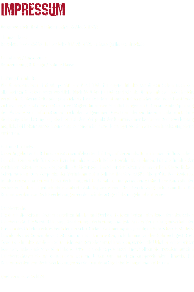 Impressum Verantwortlich für den Inhalt nach § 55 Abs. 2 RStV: Thomas Haase Bartelstr. 35 c · 25469 Halstenbek · 0171.4551625 · t.haase[at]haase-druck.de Gestaltung / Umsetzung: Reinzeichnung & Design / Sabine Haase Haftung für Inhalte Als Diensteanbieter sind wir gemäß § 7 Abs.1 TMG für eigene Inhalte auf diesen Seiten nach den allgemeinen Gesetzen verantwortlich. Nach §§ 8 bis 10 TMG sind wir als Diensteanbieter jedoch nicht verpflichtet, übermittelte oder gespeicherte fremde Informationen zu überwachen oder nach Umständen zu forschen, die auf eine rechtswidrige Tätigkeit hinweisen. Verpflichtungen zur Entfernung oder Sperrung der Nutzung von Informationen nach den allgemeinen Gesetzen bleiben hiervon unberührt. Eine diesbezügliche Haftung ist jedoch erst ab dem Zeitpunkt der Kenntnis einer konkreten Rechtsverletzung möglich. Bei Bekanntwerden von entsprechenden Rechtsverletzungen werden wir diese Inhalte umgehend entfernen. Haftung für Links Unser Angebot enthält Links zu externen Webseiten Dritter, auf deren Inhalte wir keinen Einfluss haben. Deshalb können wir für diese fremden Inhalte auch keine Gewähr übernehmen. Für die Inhalte der verlinkten Seiten ist stets der jeweilige Anbieter oder Betreiber der Seiten verantwortlich. Die verlinkten Seiten wurden zum Zeitpunkt der Verlinkung auf mögliche Rechtsverstöße überprüft. Rechtswidrige Inhalte waren zum Zeitpunkt der Verlinkung nicht erkennbar. Eine permanente inhaltliche Kontrolle der verlinkten Seiten ist jedoch ohne konkrete Anhaltspunkte einer Rechtsverletzung nicht zumutbar. Bei Bekanntwerden von Rechtsverletzungen werden wir derartige Links umgehend entfernen. Urheberrecht Die durch die Seitenbetreiber erstellten Inhalte und Werke auf diesen Seiten unterliegen dem deutschen Urheberrecht. Die Vervielfältigung, Bearbeitung, Verbreitung und jede Art der Verwertung außerhalb der Grenzen des Urheberrechtes bedürfen der schriftlichen Zustimmung des jeweiligen Autors bzw. Erstellers. Downloads und Kopien dieser Seite sind nur für den privaten, nicht kommerziellen Gebrauch gestattet. Soweit die Inhalte auf dieser Seite nicht vom Betreiber erstellt wurden, werden die Urheberrechte Dritter beachtet. Insbesondere werden Inhalte Dritter als solche gekennzeichnet. Sollten Sie trotzdem auf eine Urheberrechtsverletzung aufmerksam werden, bitten wir um einen entsprechenden Hinweis. Bei Bekanntwerden von Rechtsverletzungen werden wir derartige Inhalte umgehend entfernen. Quellverweis: eRecht24 
